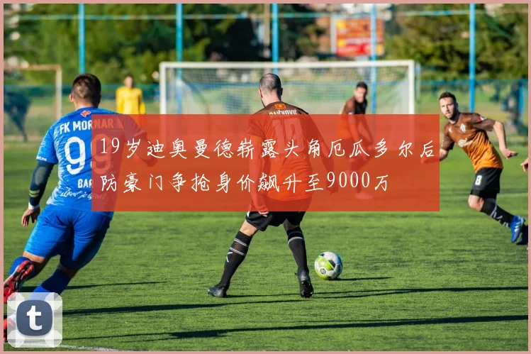 19岁迪奥曼德崭露头角厄瓜多尔后防豪门争抢身价飙升至9000万