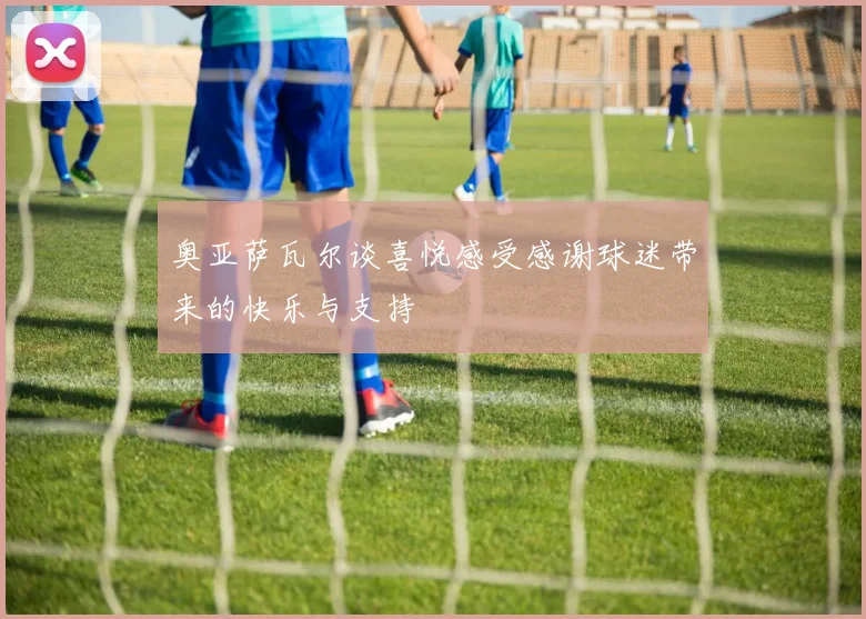 奥亚萨瓦尔谈喜悦感受感谢球迷带来的快乐与支持