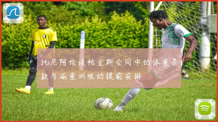 托尼阿伦谈帕金斯合同中的体重条款与减重训练的提前安排