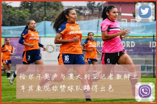 恰尔汗奥卢与澳大利亚记者激辩土耳其表现称赞球队踢得出色