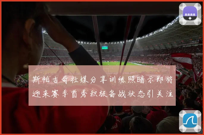 斯帕吉奇社媒分享训练照暗示即将迎来赛季首秀积极备战状态引关注