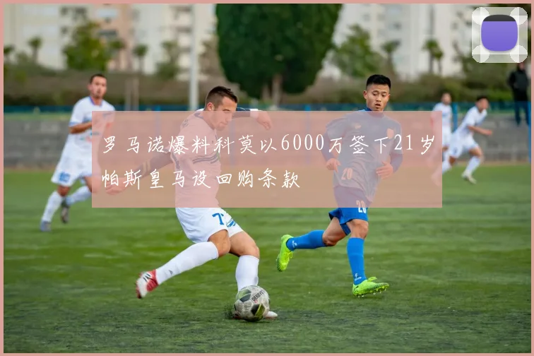 罗马诺爆料科莫以6000万签下21岁帕斯皇马设回购条款
