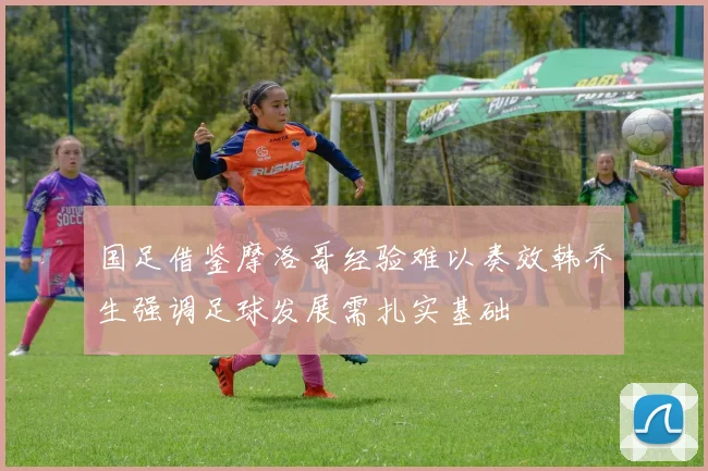 国足借鉴摩洛哥经验难以奏效韩乔生强调足球发展需扎实基础