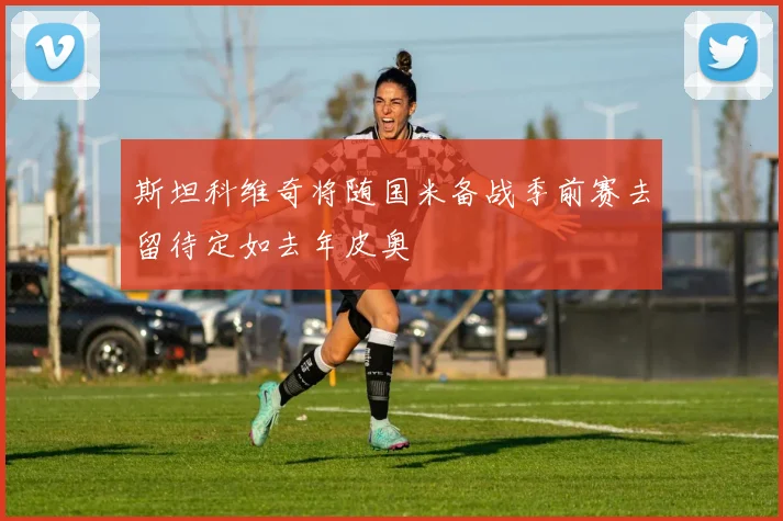 斯坦科维奇将随国米备战季前赛去留待定如去年皮奥