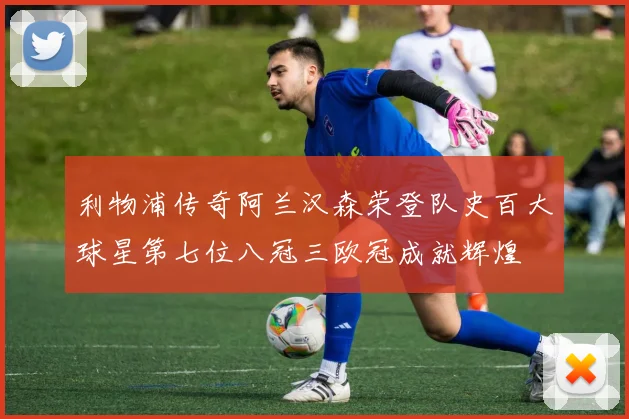利物浦传奇阿兰汉森荣登队史百大球星第七位八冠三欧冠成就辉煌