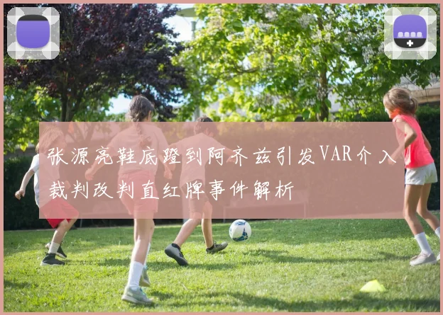 张源亮鞋底蹬到阿齐兹引发VAR介入裁判改判直红牌事件解析