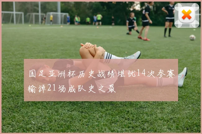 国足亚洲杯历史战绩堪忧14次参赛输掉21场成队史之最