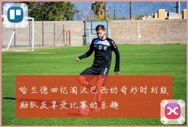 哈兰德回忆淘汰巴西的奇妙时刻鼓励队友享受比赛的乐趣