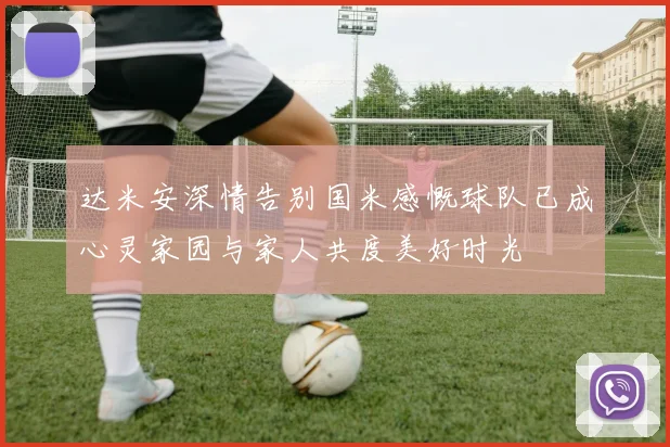 达米安深情告别国米感慨球队已成心灵家园与家人共度美好时光
