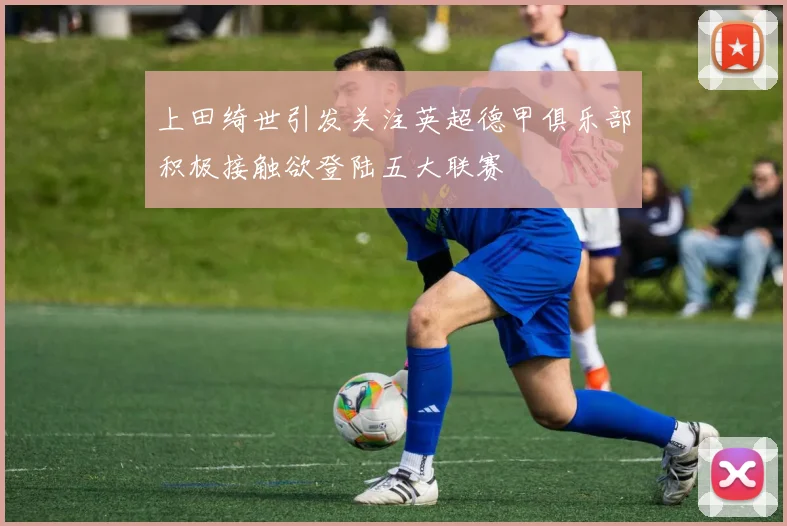 上田绮世引发关注英超德甲俱乐部积极接触欲登陆五大联赛