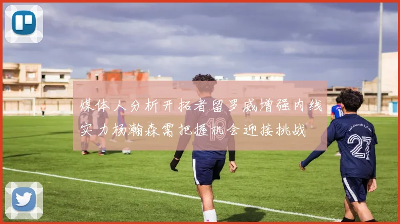 媒体人分析开拓者留罗威增强内线实力杨瀚森需把握机会迎接挑战