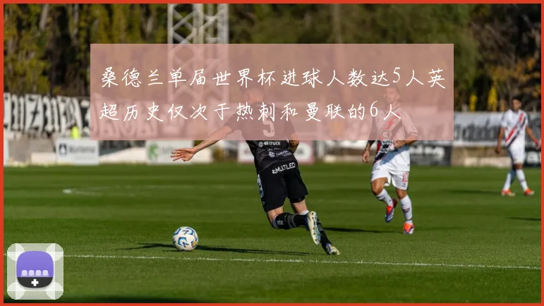 桑德兰单届世界杯进球人数达5人英超历史仅次于热刺和曼联的6人