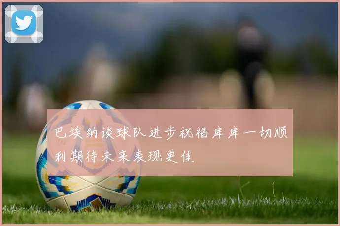 巴埃纳谈球队进步祝福库库一切顺利期待未来表现更佳